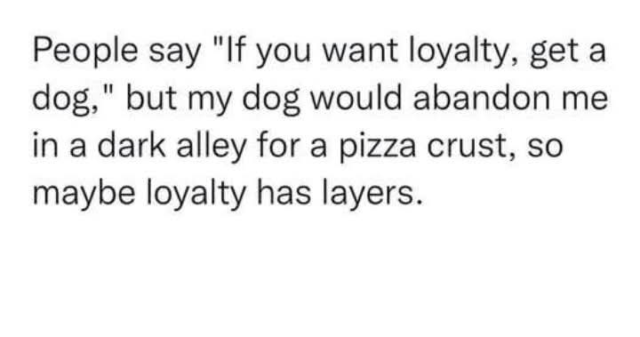 People say "If you want loyalty, get a dog," but my dog would abandon me in a dark alley for a pizza crust, so maybe loyalty has layers.