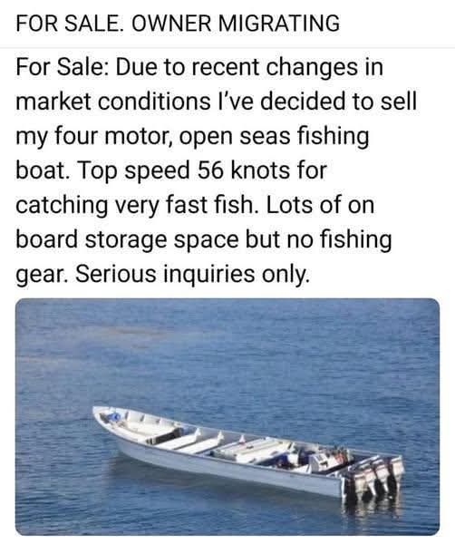 FOR SALE. OWNER MIGRATING
For Sale: Due to recent changes in market conditions I’ve decided to sell my four motor, open seas fishing boat. Top speed 56 knots for catching very fast fish. Lots of on board storage space but no fishing gear. Serious inquiries only.