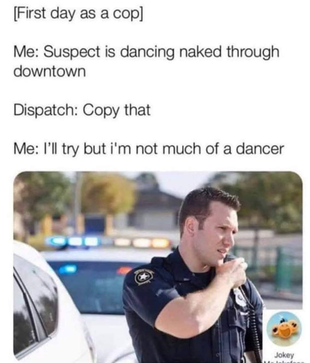 [First day as a cop]  
Me: Suspect is dancing naked through downtown  
Dispatch: Copy that  
Me: I’ll try but i'm not much of a dancer