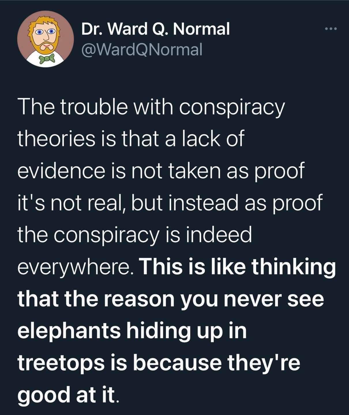 Dr. Ward Q. Normal
The trouble with conspiracy theories is that a lack of evidence is not taken as proof it's not real, but instead as proof that the conspiracy is indeed everywhere. This is like thinking that the reason you never see elephants hiding up in treetops is because they're good at it.
