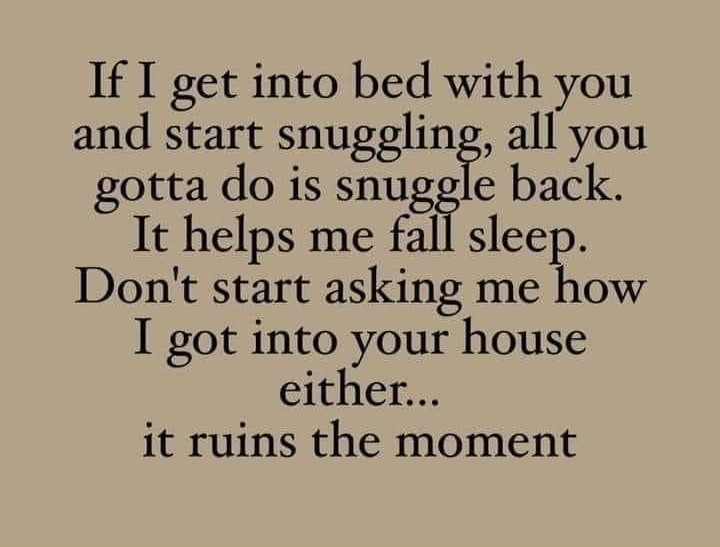If I get in to bed with you and start snuggling, all you gotta do is snuggle back. It helps me fall asleep. Don't start asking how I got in to your house either.
It ruins the moment.