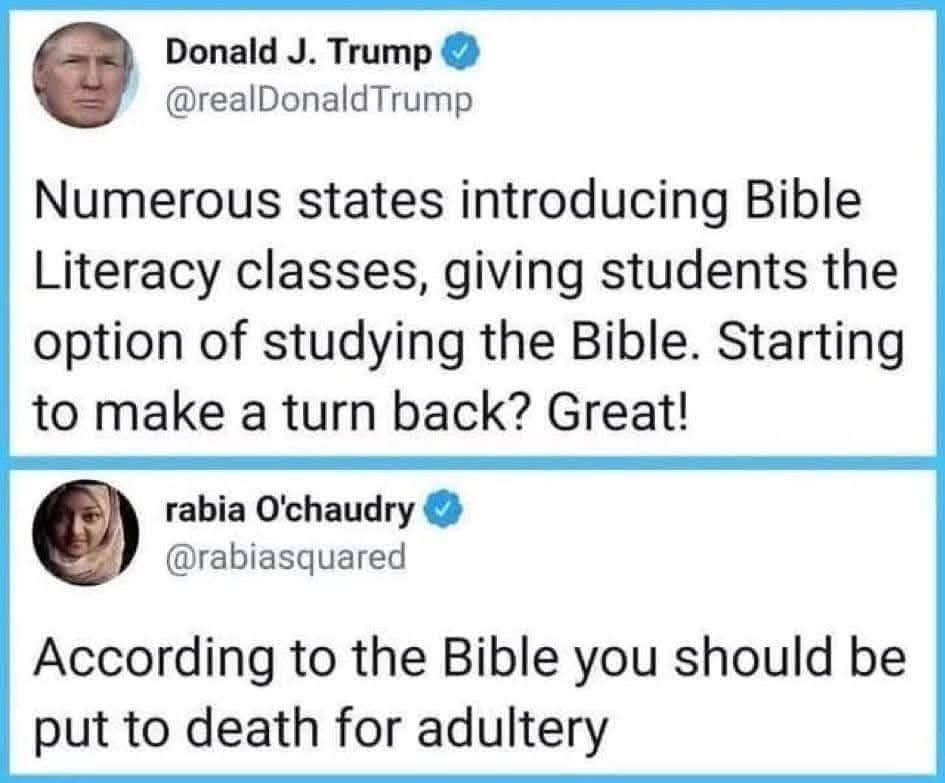Donald J. Trump: Numerous states introducing Bible Literacy classes, giving students the option of studying the Bible. Starting to make a turn back? Great!

Rabia O'chaudry: according to the bible, you should be put to death for adultery.
