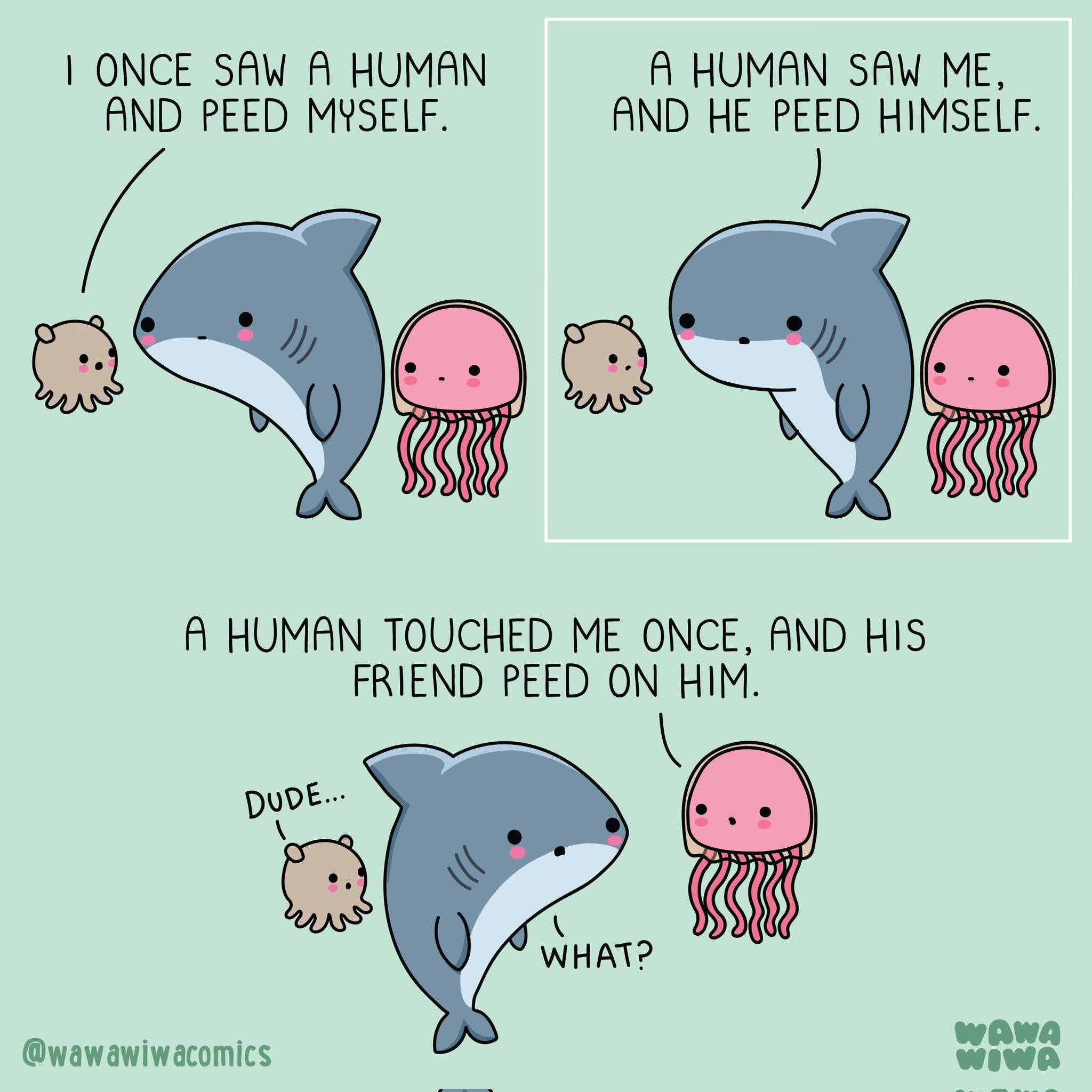 I ONCE SAW A HUMAN AND PEED MYSELF.  
A HUMAN SAW ME, AND HE PEED HIMSELF.  
A HUMAN TOUCHED ME ONCE, AND HIS FRIEND PEED ON HIM.  
Dude...  
What?  