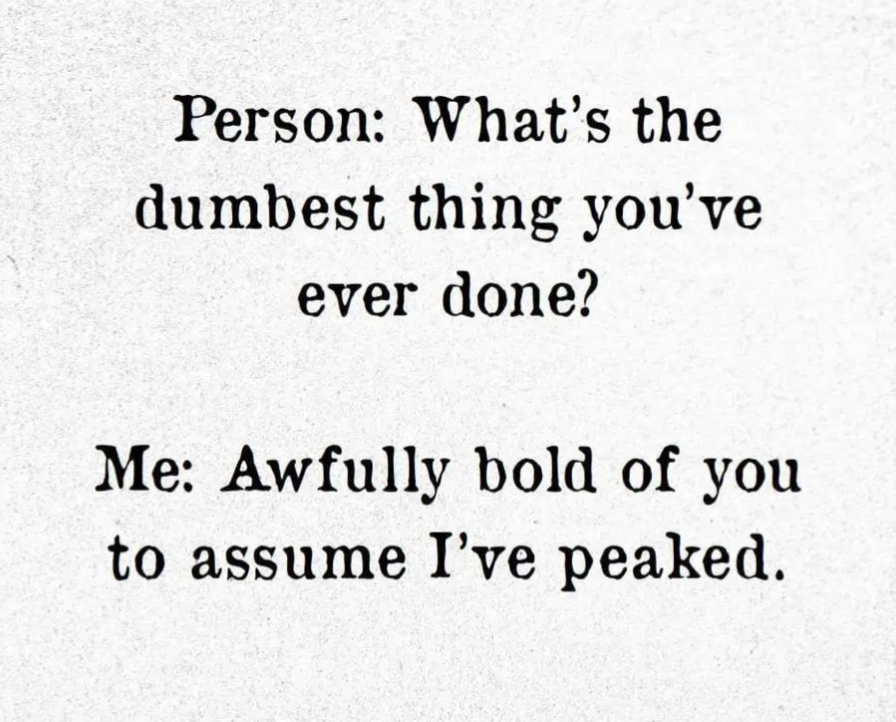 Person: What's the dumbest thing you've ever done? 
Me: Awfully bold of you to assume I've peaked. 
