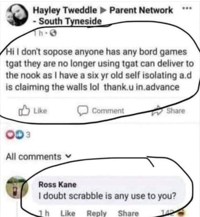 "Hi, I don't sopose anyone has any bord games tgat they no longer using tgat can deliver to the nook as I have a six yr old self isolating a.d is claiming the walls lol thank.u in.advance" 
"I doubt Scrabble is of any use to you?"