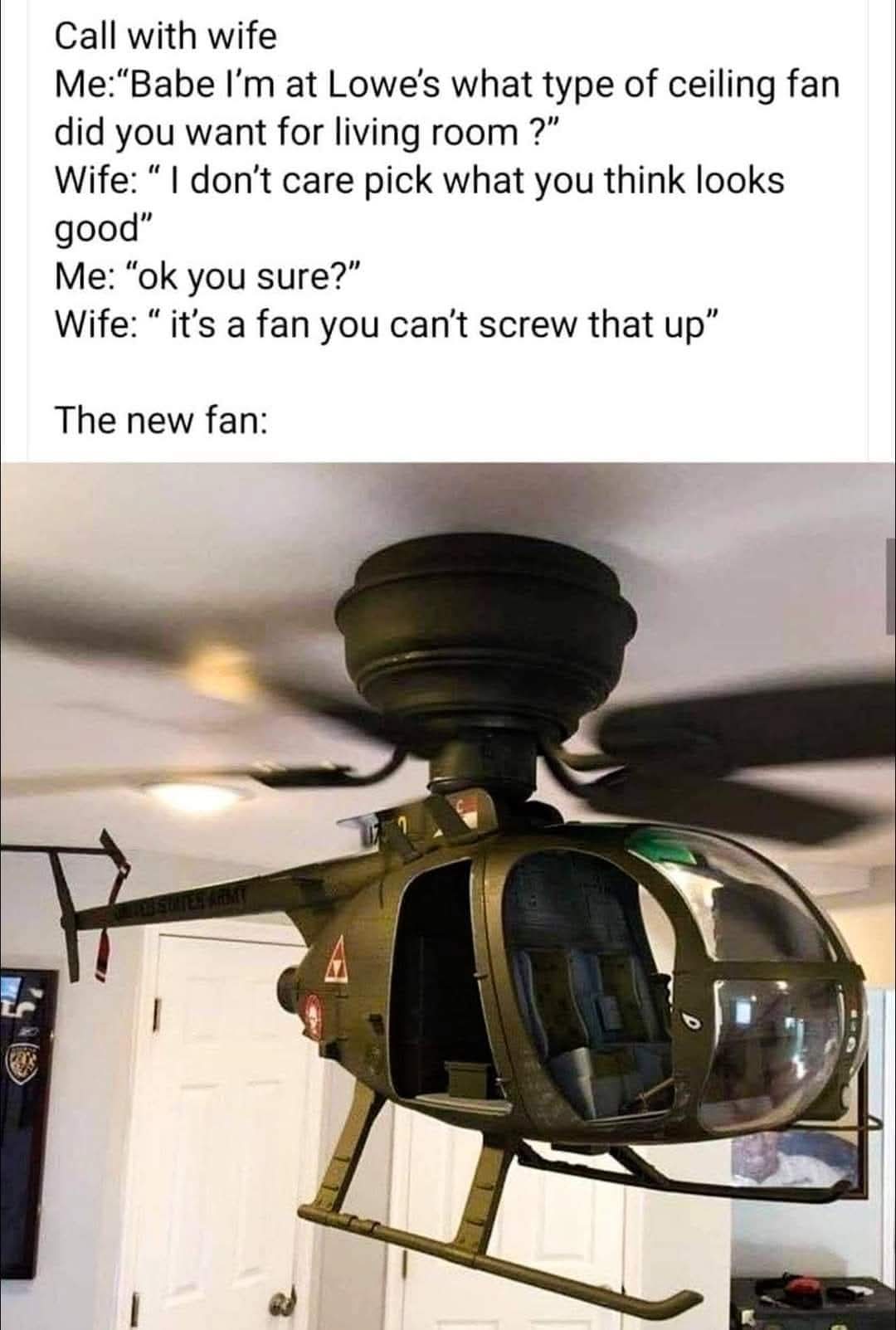 Call with wife  
Me: “Babe I’m at Lowe’s what type of ceiling fan did you want for living room ?”
Wife: “ I don’t care pick what you think looks good”
Me: “ok you sure?”
Wife: “ it’s a fan you can’t screw that up”
The new fan: