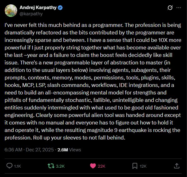 Andrej Karpathy
@karpathy

I've never felt this much behind as a programmer. The profession is being dramatically refactored as the bits contributed by the programmer are increasingly sparse and between. I have a sense that I could be 10X more powerful if I just properly string together what has become available over the last ~year and a failure to claim the boost feels decidedly like skill issue. There's a new programmable layer of abstraction to master (in addition to the usual layers below) involving agents, subagents, their prompts, contexts, memory, modes, permissions, tools, plugins, skills, hooks, MCP, LSP, slash commands, workflows, IDE integrations, and a need to build an all-encompassing mental model for strengths and pitfalls of fundamentally stochastic, fallible, unintelligible and changing entities suddenly intermingled with what used to be good old fashioned engineering. Clearly some powerful alien tool was handed around except it comes with no manual and everyone has to figure out how to hold it and operate it, while the resulting magnitude 9 earthquake is rocking the profession. Roll up your sleeves to not fall behind.
6:36 AM · Dec 27, 2025 · 2.6M Views

1.1K
3.2K
22K
12K
