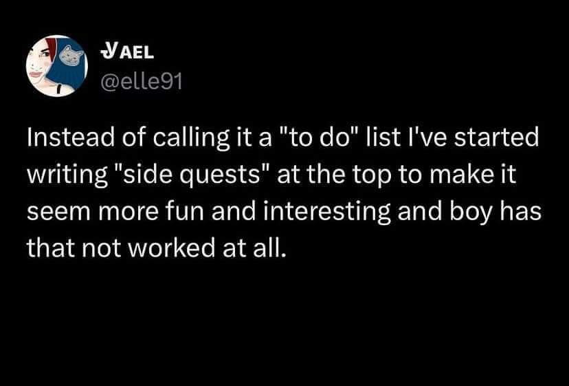 Instead of calling it a "to do" list I've started writing "side quests" at the top to make it seem more fun and interesting and boy has that not worked at all.