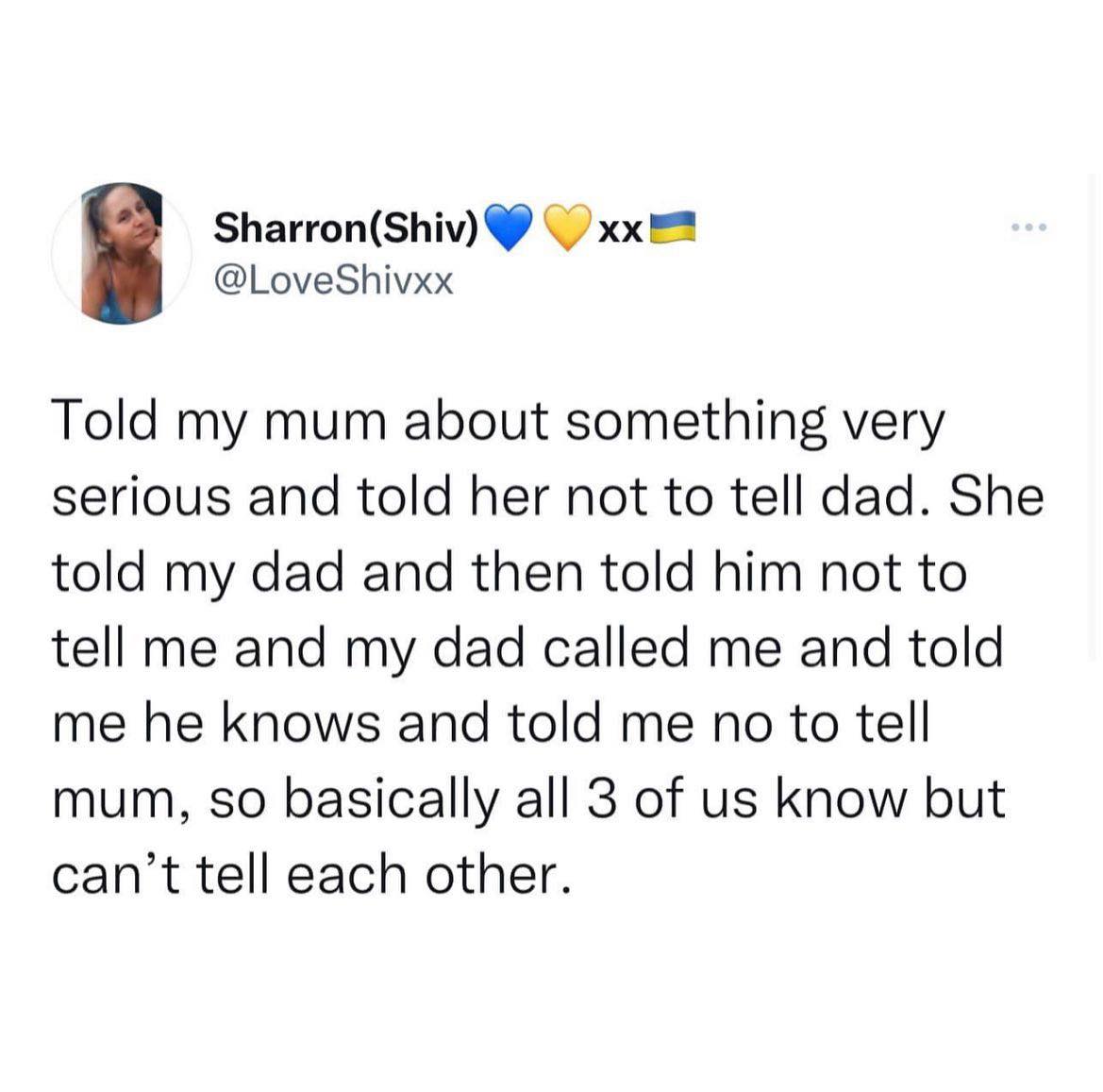 Told my mum about something very serious and told her not to tell dad. 
She told my dad and then told him not to tell me
and my dad called me and told me he knows and told me not to tell mum,
so basically all 3 of us know but can’t tell each other.