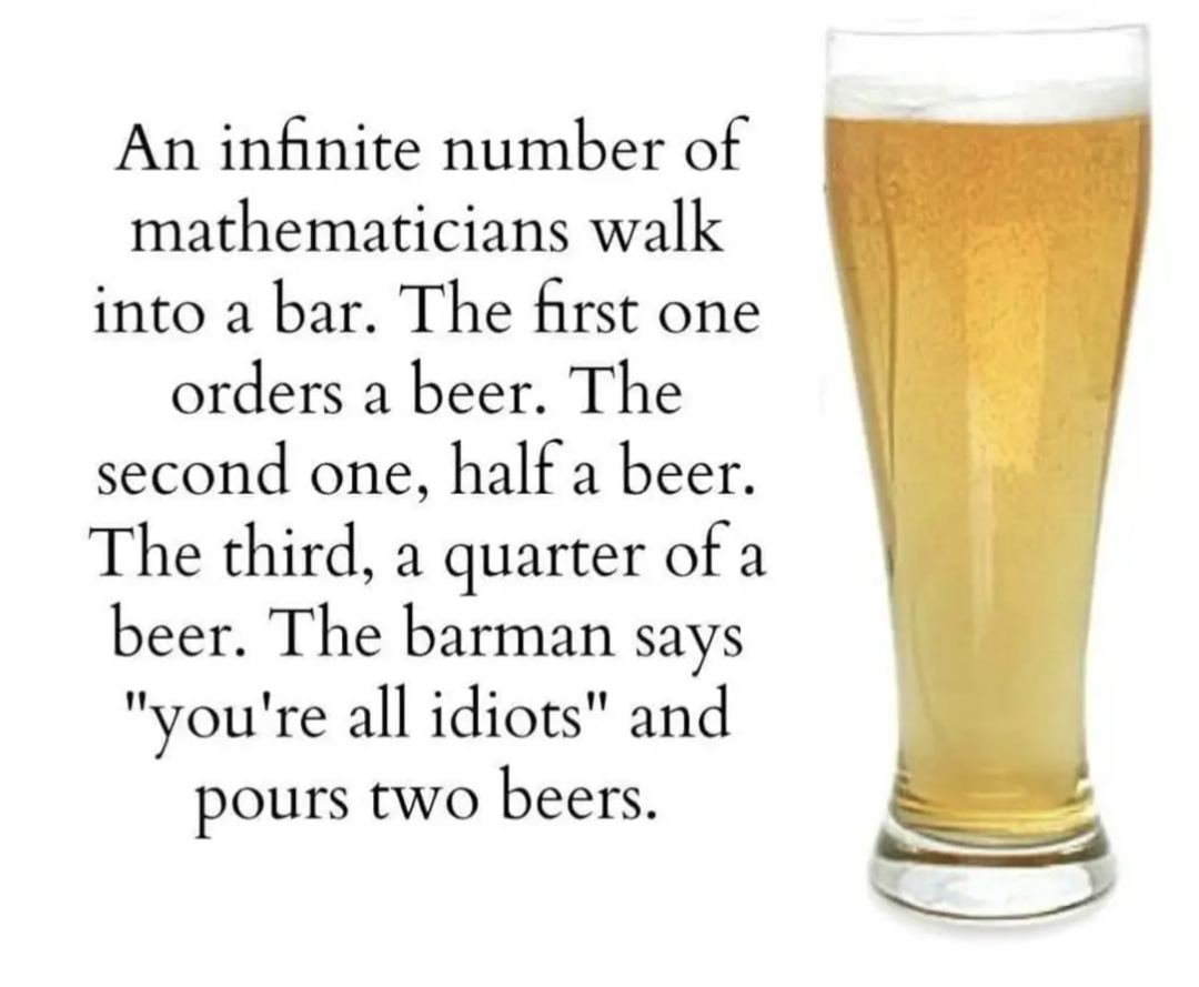An infinite number of mathematicians walk in to a bar./ The first one orders beer. The second one, half a beer. The third, a quarter of a beer. The barman says "you're are all idiots" and pours two beers.