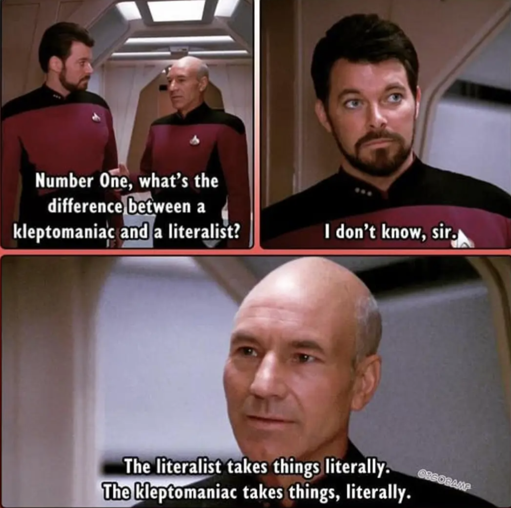 Number One, what's he difference between a kleptomaniac and a literalist?
I don't know, sir.
The literalist takes things literally.
The kleptomaniac takes things, literally.