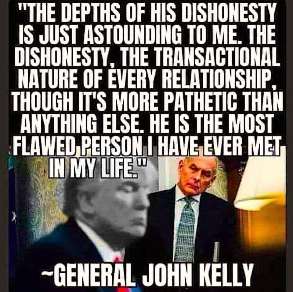 The depths of his dishonesty is just astounding to me. The dishonesty, the transactional nature of every relationship, though it's more pathetic than anything else. He is the most flawed person I have ever met in my life.
~ General John Kelly
