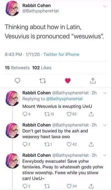 Rabbit Cohen  
Thinking about how in Latin,  
Vesuvius is pronounced "wesuwius".  

Mount Wesuwius is ewupting UwU  

Don’t get buwied by the ash and weawwy hawt lawa owo  

Ewwybody evacuate! Save yohw famiwies. Pway to whatewah gods yohw stiwww worship. Fwee whiwe you stiww can! UwU
