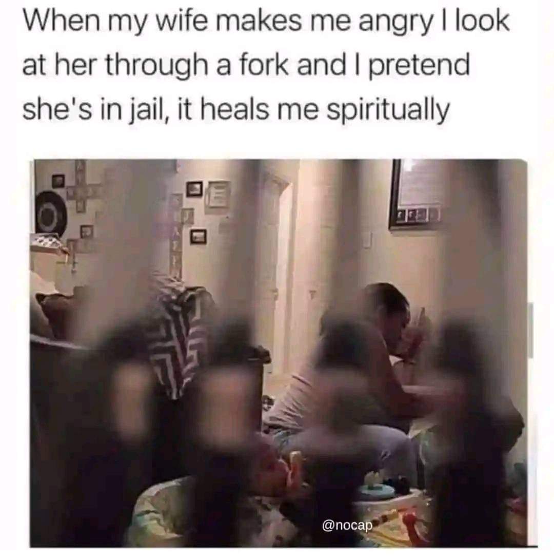 When my wide makes me angry, I look at her through a fork and I pretend she's in jail, it heals me spiritually