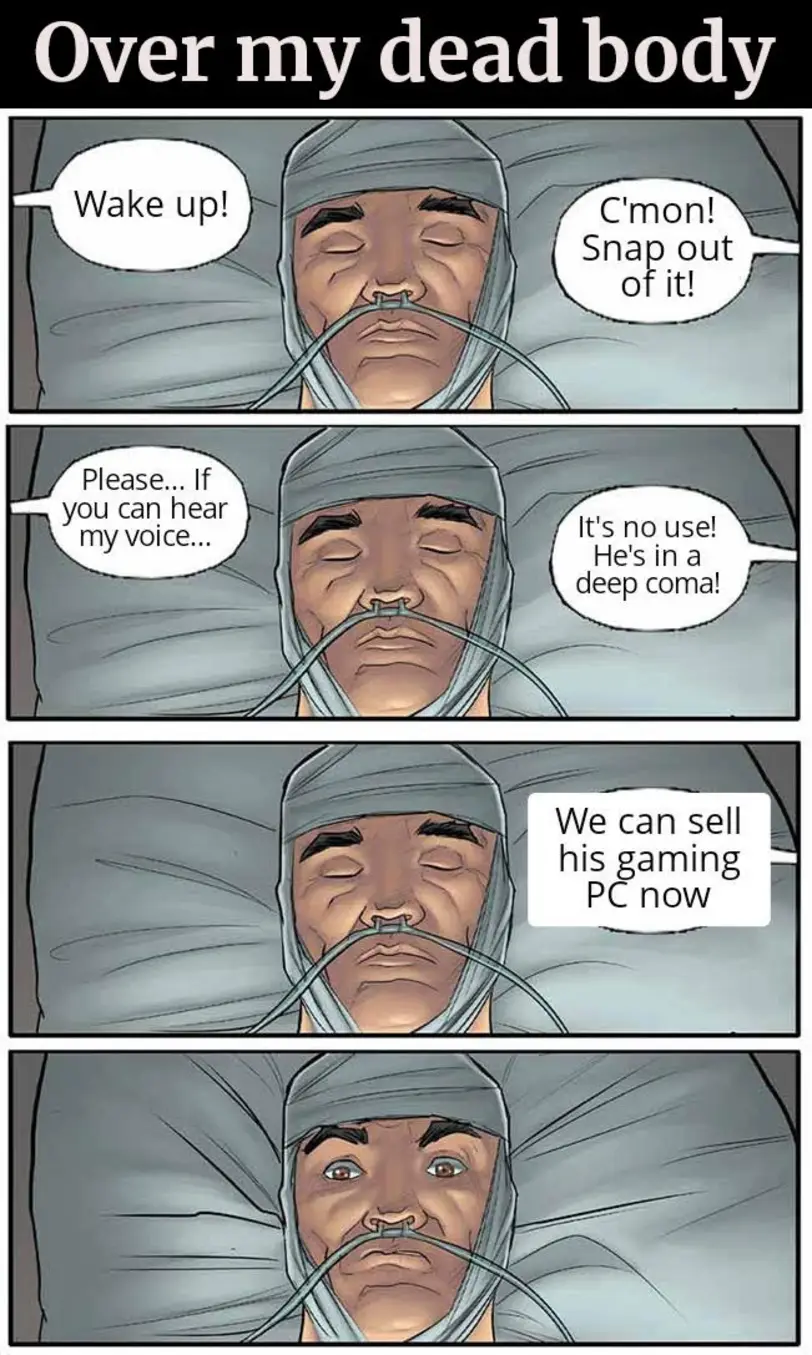 Wake up!
C'mon! Snap out of it!
Please... If you can hear my voice...
It's no use! He's in a deep coma!
We can sell his gaming PC now
