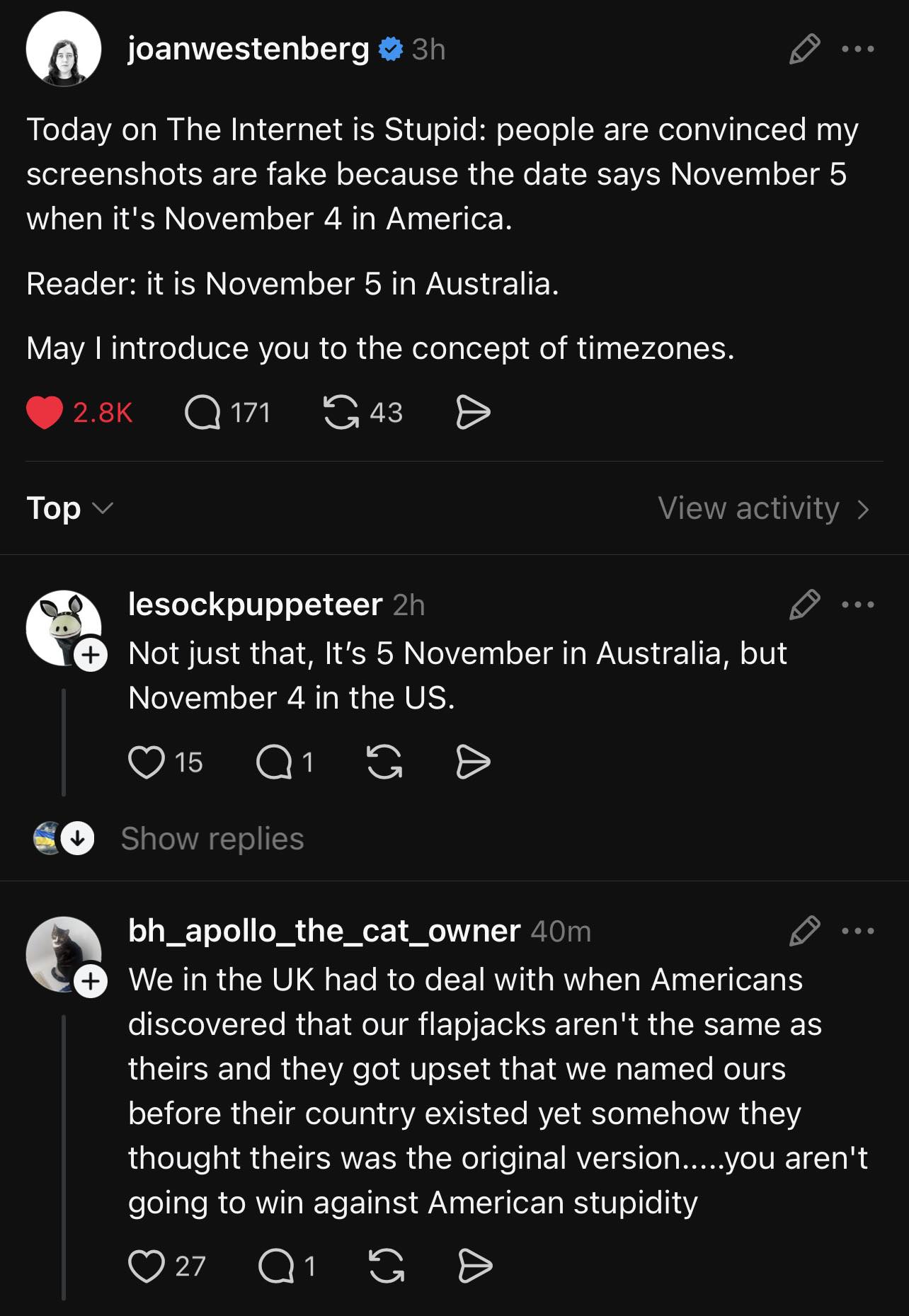 joanwestenberg  
Today on The Internet is Stupid: people are convinced my screenshots are fake because the date says November 5 when it's November 4 in America.  
Reader: it is November 5 in Australia.  
May I introduce you to the concept of timezones.  

lesockpuppeteer
Not just that, It's 5 November in Australia, but November 4 in the US.  

bh_apollo_the_cat_owner
We in the UK had to deal with when Americans discovered that our flapjacks aren't the same as theirs and they got upset that we named ours before their country existed yet somehow they thought theirs was the original version.....you aren't going to win against American stupidity  