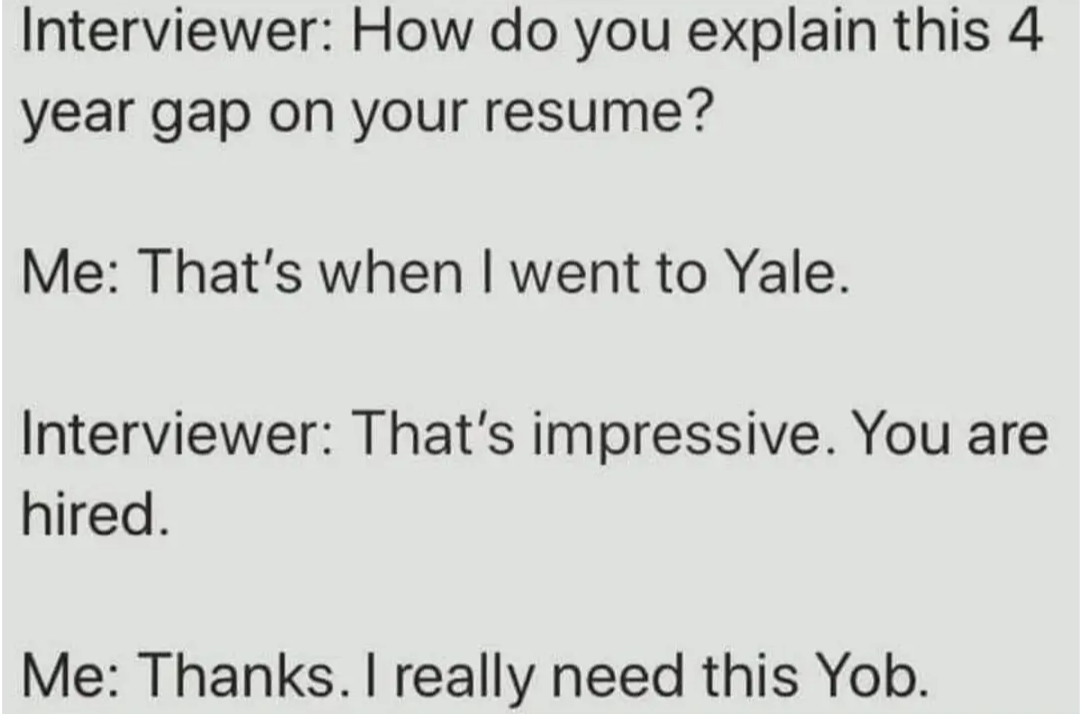 Interviewer: How do you explain this four year gap on your resume?
Me: That's when I went to Yale.
Interviewer: That's really impressive. You are hired.
Me: Thanks. I really need this Yob.