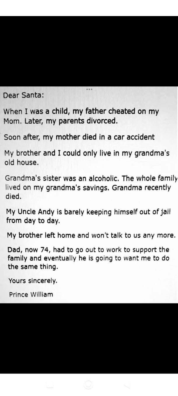 Dear Santa:

When I was a child, my father cheated on my Mom. Later, my parents divorced.

Soon after, my mother died in a car accident

My brother and I could only live in my grandma's old house.

Grandma's sister was an alcoholic. The whole family lived on my grandma's savings. Grandma recently died.

My Uncle Andy is barely keeping himself out of jail from day to day.

My brother left home and won't talk to us any more.

Dad, now 74, had to go out to work to support the family and eventually he is going to want me to do the same thing.

Yours sincerely.

Prince William