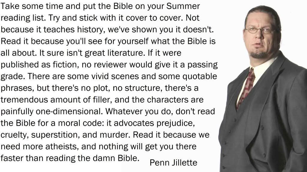 Take some time and put the Bible on your Summer reading list. Try and stick with it cover to cover. Not because it teaches history, we've shown you it doesn't. Read it because you'll see for yourself what the Bible is all about. It sure isn't great literature. If it were published as fiction, no reviewer would give it a passing grade. There are some vivid scenes and some quotable phrases, but there's no plot, no structure, there's a tremendous amount of filler, and the characters are painfully one-dimensional. Whatever you do, don't read the Bible for a moral code: it advocates prejudice, cruelty, superstition, and murder. Read it because we need more atheists, and nothing will get you there faster than reading the damn Bible. 
Penn Jillette