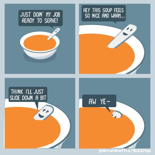 Just doin' my job ready to serve!
Hey this soup feel so nice and warm...
Think I'll just slide down a bit
Aw Ye-