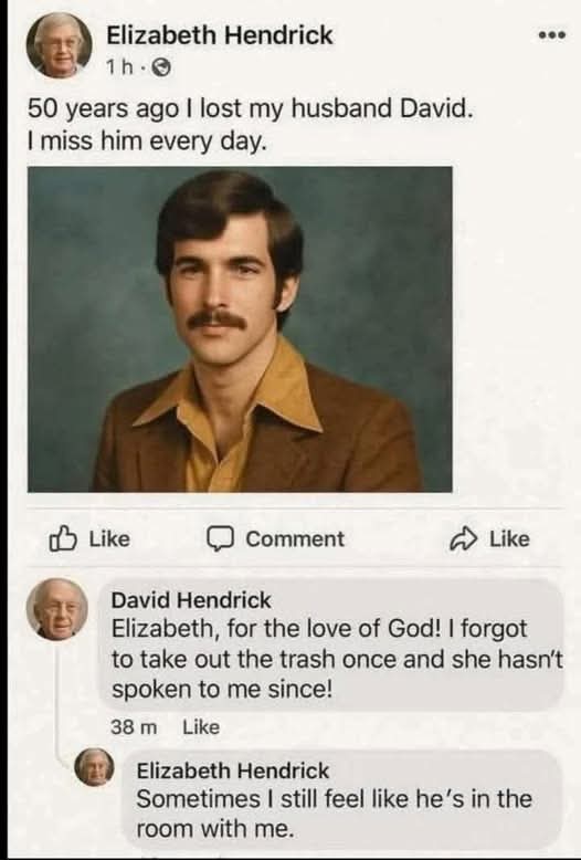 Elizabeth Hendrick  
50 years ago I lost my husband David. I miss him every day.  

David Hendrick  
Elizabeth, for the love of God! I forgot to take out the trash once and she hasn't spoken to me since!

Elizabeth Hendrick  
Sometimes I still feel like he's in the room with me.