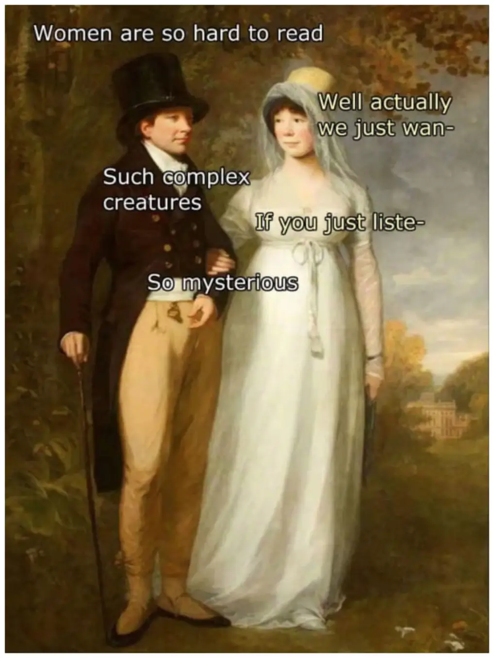 Women are so hard to read
well actually we just wan-
Such complex creatures
If you just liste-
So mysterious