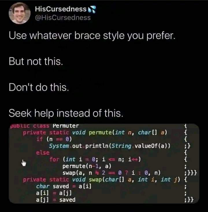 Use whatever brace style you prefer.
But not this.
Don't do this.
Seek help instead of this.
