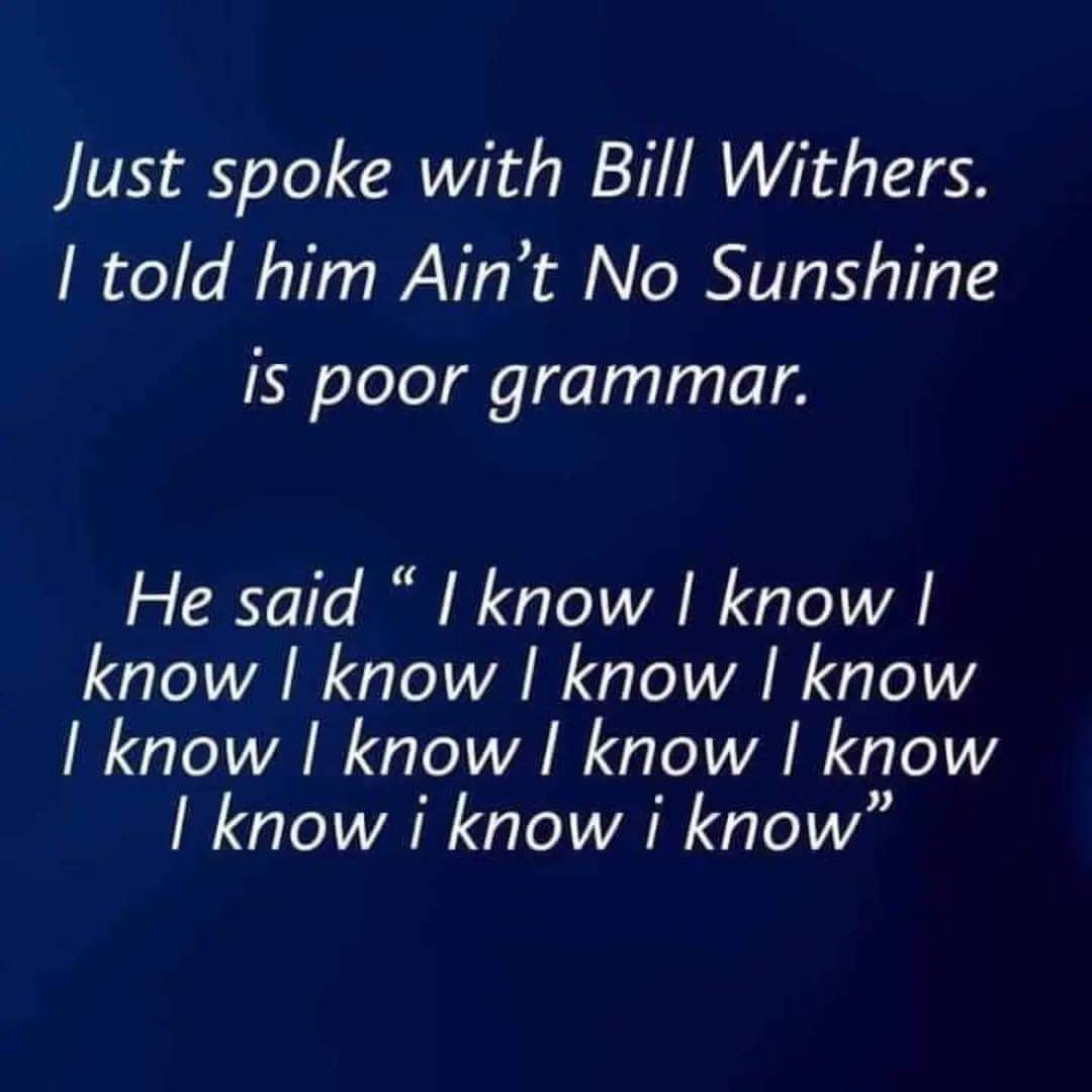 Just spoke with Bill Withers. I told him ain't no sunshine is bad grammar
He said "I know, I know, I know, I know,I know, I know,I know, I know,"
