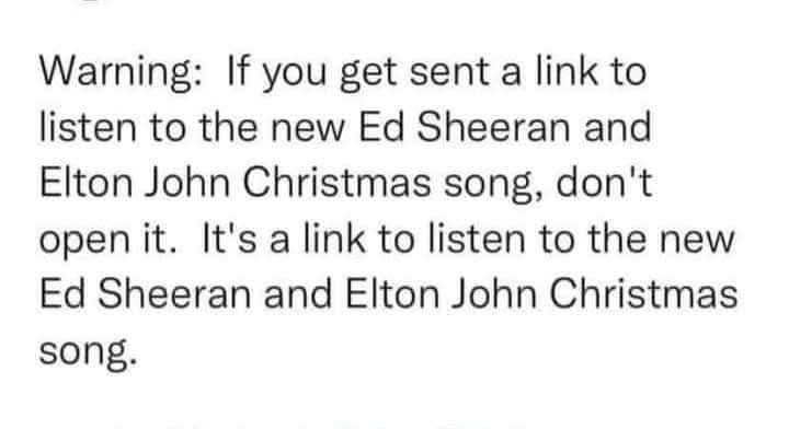 Warning: If you get sent a link to listen to the new Ed Sheeran and Elton John Christmas song, don't open it. It's a link to listen to the new Ed Sheeran and Elton John Christmas song.