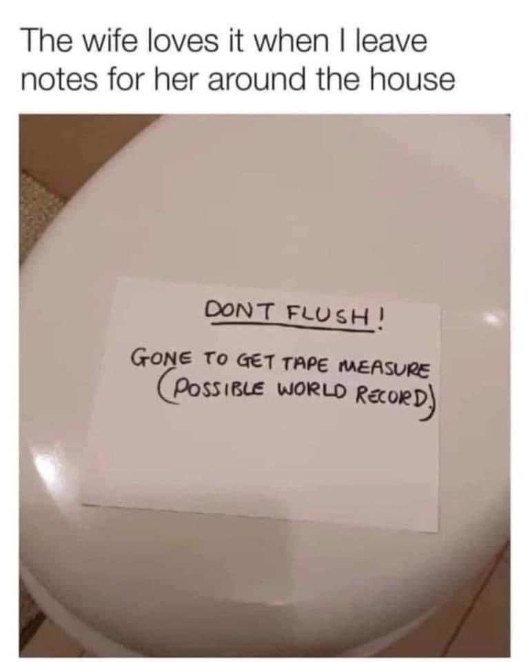 The wife loves it when I leave notes for her around the house
Don't Flush
Gone to get tape measure (possible world record.)