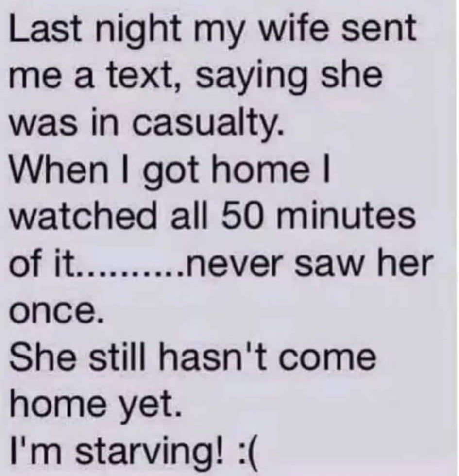 Last night my wife sent me a text, saying she was in casualty.
When I got home I watched all 50 minutes of it... never saw her once. 
She still hasn't come home yet. I'm starving! :(