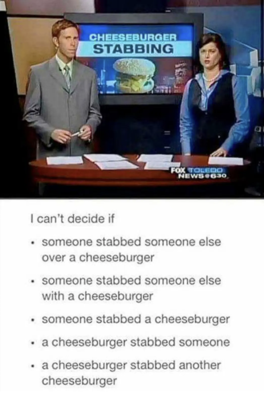 I can't decide if 
someone stabbed someone else over a cheeseburger 
someone stabbed someone else with a cheeseburger 
someone stabbed a cheeseburger 
a cheeseburger stabbed someone 
a cheeseburger stabbed another cheeseburger 