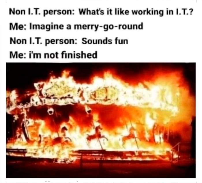 Non I.T. person: What's it like working in I.T.?
Me: Imagine a merry-go-round
non I.T. person: Sounds fun
Me: I'm not finished