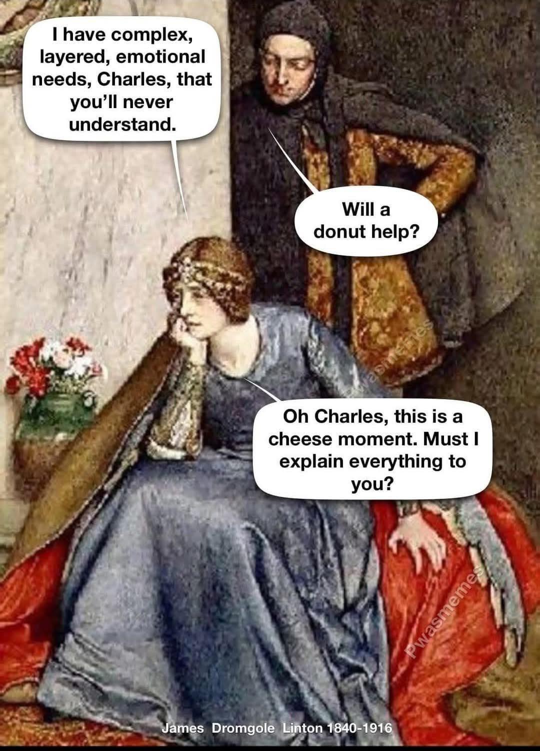 I have complex, layered, emotional needs, Charles, that you’ll never understand.  
Will a donut help?  
Oh Charles, this is a cheese moment. Must I explain everything to you?  
James Dromgole Linton 1840-1916