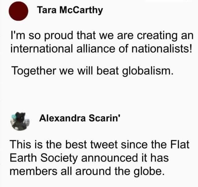 Tara McCarthy  
I'm so proud that we are creating an international alliance of nationalists!  
Together we will beat globalism.  

Alexandra Scarin'  
This is the best tweet since the Flat Earth Society announced it has members all around the globe.  