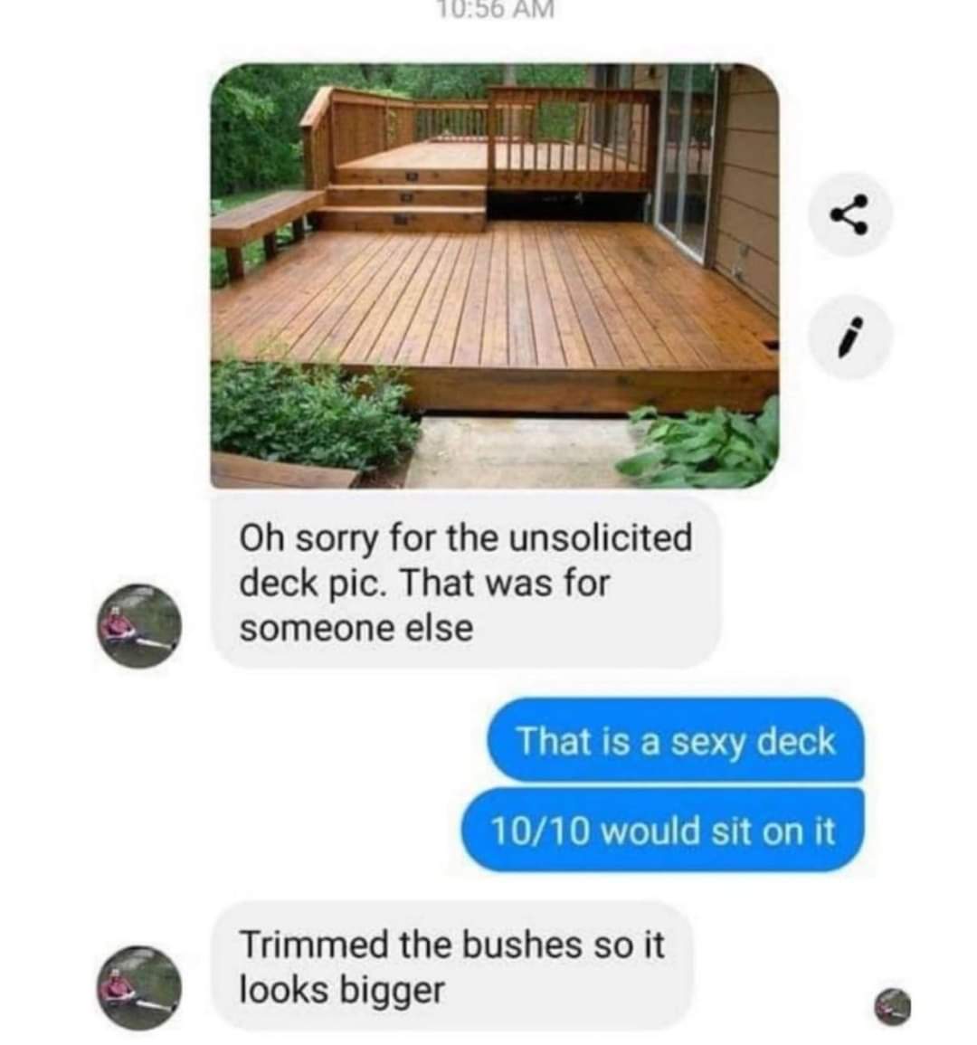 Oh sorry for the unsolicited deck pic. That was for someone else
That is a sexy deck
10/10 would sit on it
Trimmed the bushes so it looks bigger