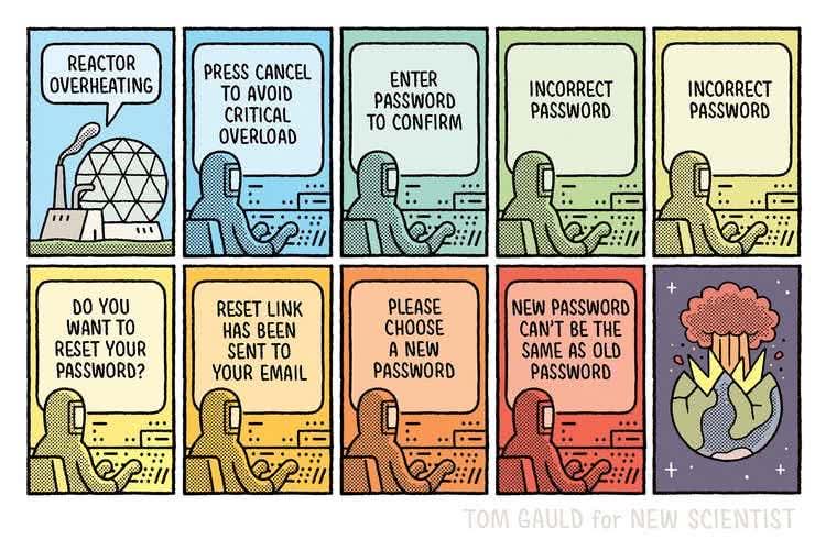 REACTOR OVERHEATING  
PRESS CANCEL TO AVOID CRITICAL OVERLOAD  
ENTER PASSWORD TO CONFIRM  
INCORRECT PASSWORD  
INCORRECT PASSWORD  
DO YOU WANT TO RESET YOUR PASSWORD?  
RESET LINK HAS BEEN SENT TO YOUR EMAIL  
PLEASE CHOOSE A NEW PASSWORD  
NEW PASSWORD CAN’T BE THE SAME AS OLD PASSWORD  
TOM GAULD for NEW SCIENTIST  