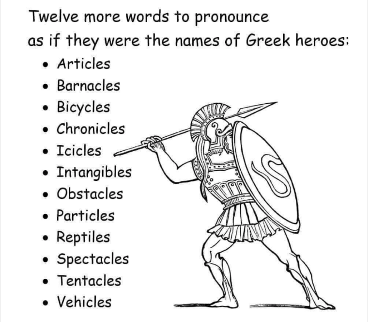 Twelve more words to pronounce as if they were the names of Greek heroes:
Articles
Barnacles
Bicycles
Chronicles
Icicles
Intangibles
Obstacles
Particles
Reptiles
Spectacles
Tentacles
Vehicles