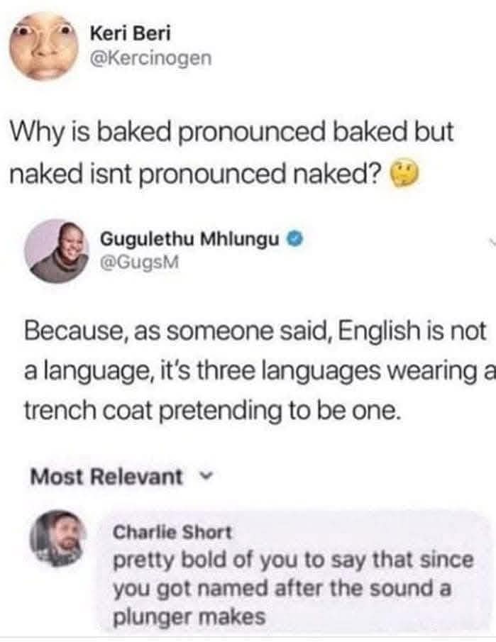 Keri Beri: Why is baked pronounced baked but naked isnt pronounced naked? 🤔  
Gugulethu Mhlungu: Because, as someone said, English is not a language, it's three languages wearing a trench coat pretending to be one.  
Charlie Short: pretty bold of you to say that since you got named after the sound a plunger makes