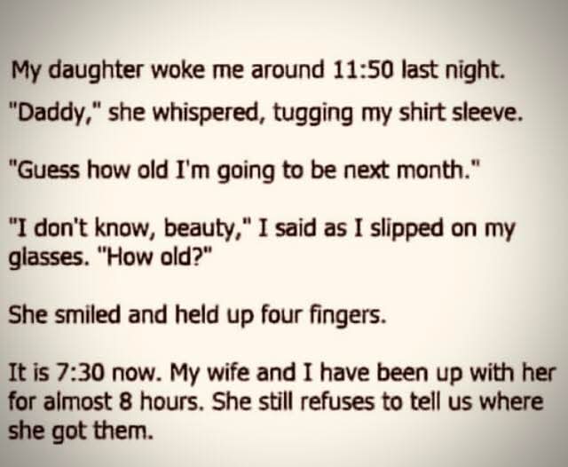 My daughter woke me around 11:50 last night.  
"Daddy," she whispered, tugging my shirt sleeve.  
"Guess how old I'm going to be next month."  
"I don't know, beauty," I said as I slipped on my glasses. "How old?"  
She smiled and held up four fingers.  

It is 7:30 now. My wife and I have been up with her for almost 8 hours. She still refuses to tell us where she got them.