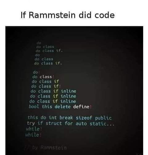 If Rammstein did code
do
do class
do class if.
do
do class
do class if.

do
do class!
do class if
do class if
do class if inline
do class if inline
do class if inline
bool this delete define

this do int break sizeof public
try if struct for auto static...
while
while

