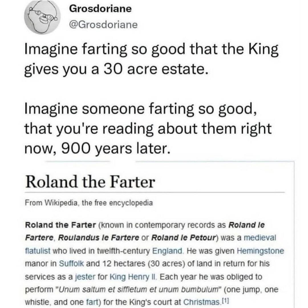 Imagine farting so good that the King gives you a 30 acre estate.  

Imagine someone farting so good, that you're reading about them right now, 900 years later.  

Roland the Farter  
From Wikipedia, the free encyclopedia  
Roland the Farter (known in contemporary records as Roland le Fartere, Roulandus le Fartere or Roland le Petour) was a medieval flautlist who lived in twelfth-century England. He was given Hemingstone manor in Suffolk and 12 hectares (30 acres) of land in return for his services as a jester for King Henry II. Each year he was obliged to perform "Unum saltum et siffletum et unum bumbulum" (one jump, one whistle, and one fart) for the King's court at Christmas.[1]