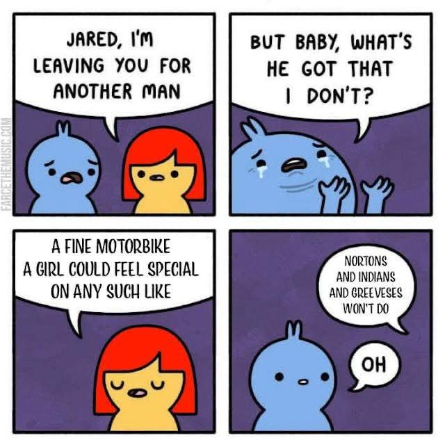 JARED, I'M  
LEAVING YOU FOR  
ANOTHER MAN  

BUT BABY, WHAT'S  
HE GOT THAT  
I DON'T?  

A FINE MOTORBIKE  
A GIRL COULD FEEL  
SPECIAL  
ON ANY SUCH LIKE  

NORTONS  
AND INDIANS  
AND GREEVESSES  
WON'T DO  
OH  