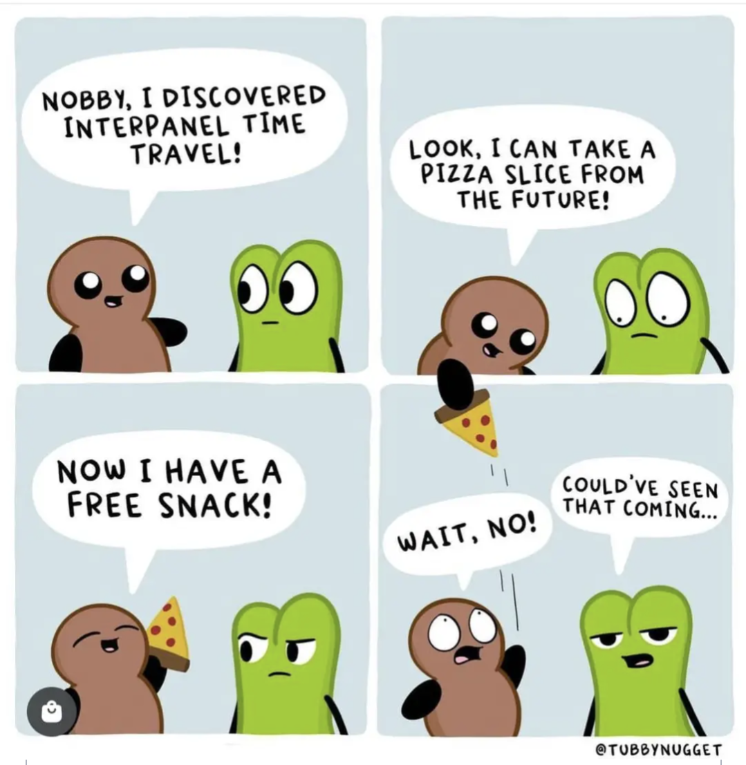 Nobby, I discovered interpanel time travel!
Look, I can take a pizza slice from the future!
Now I have a free snack!
Wait, No!
Could've seen that coming...