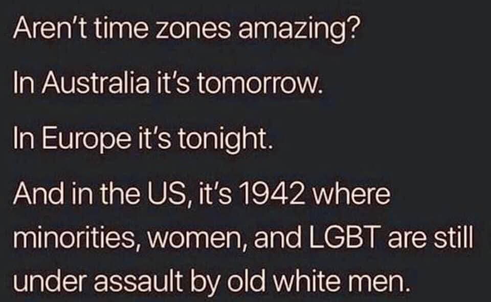 Aren't time zones amazing?  
In Australia it's tomorrow.  
In Europe it's tonight.  
And in the US, it's 1942 where minorities, women, and LGBT are still under assault by old white men.