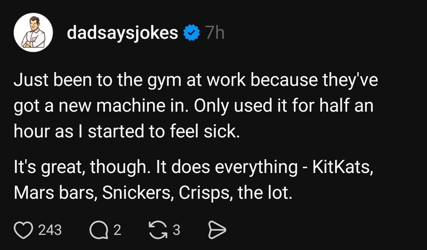 Just been to the gym at work because they've got a new machine in. Only used it for half an hour as I started to feel sick.  
It's great, though. It does everything - KitKats, Mars bars, Snickers, Crisps, the lot.   
