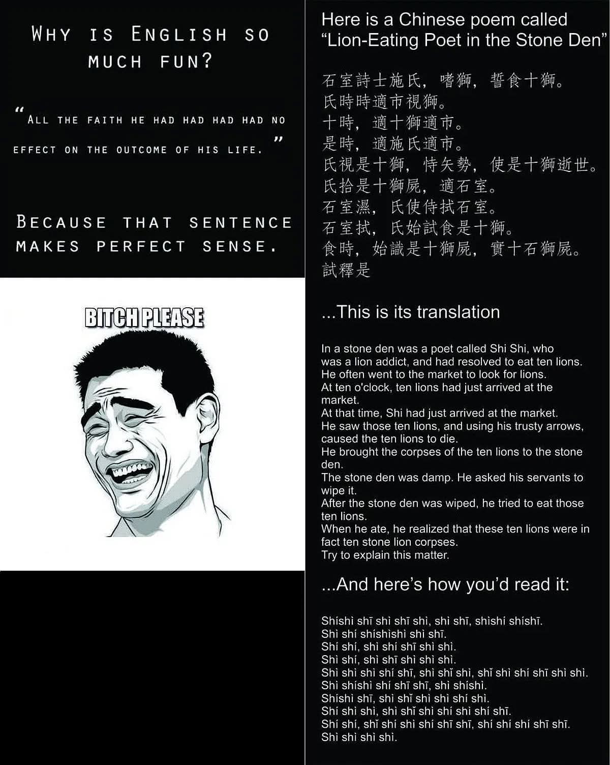 WHY IS ENGLISH SO MUCH FUN?
"ALL THE FAITH HE HAD HAD HAD NO EFFECT ON THE OUTCOME OF HIS LIFE."
Because that sentence MAKES PERFECT SENSE.

BITCH PLEASE

Here is a Chinese poem called "Lion-Eating Poet in the Stone Den"
石室诗士施氏，嗜狮，施食狮。
氏时适疏，可观狮。
时，适狮氏，访之。
氏视是狮，特矣势，使是狮狮进也。
石室淮，氏使狮扑。
石室执，氏始食狮是也。
食圈，始识是狮所，黄土石狮肚。

This is its English translation
In a stone den was a poet called Shi Shi, who 
was a lion addict, and had resolved to eat ten lions.
He often went to the market to look for lions.
At ten o'clock, ten lions had just arrived at the market.
At that time, Shi had just arrived at the market. 
He saw those ten lions, and using his trusty arrows, 
caused the ten lions to die.
He brought the corpses of the ten lions to the stone den.
The stone den was damp. He asked his servants to wipe it.
After the stone den was wiped, he tried to eat those ten lions.
When he ate, he realized that these ten lions were in 
fact ten stone lion corpses.
Try to explain this matter.

...And here's how you'd read it:
Shishi shī shì shī shī, shī shì, shishí shīshī.
Shī shī shīshishì shī shī.
Shī shī, shī shī shī shī shī.
Shī shī, shī shī shī shī shī shī.
Shī shī shī shī shī shī, shī shī shī shī shī, shī shī shī shī shī.
Shishi shī, shī shī shī shī shī.
Shī shī shī, shī shī shī shì shī shī shī.
Shī shī, shī shī shī shī shī shī shī shī.
