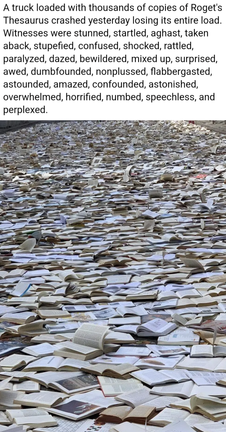A truck loaded with thousands of copies of Roget's Thesaurus crashed yesterday losing it's entire load.
Witnesses were stunned, startled, aghast, taken aback, stupefied, confused, shocked, rattled, paralysed, dazed, bewildered, mixed up, surprised, awed, dumbfounded, nonplussed, flabbergasted, astounded, amazed, confounded, astonished, overwhelmed, horrified, numbed, speechless and perplexed.