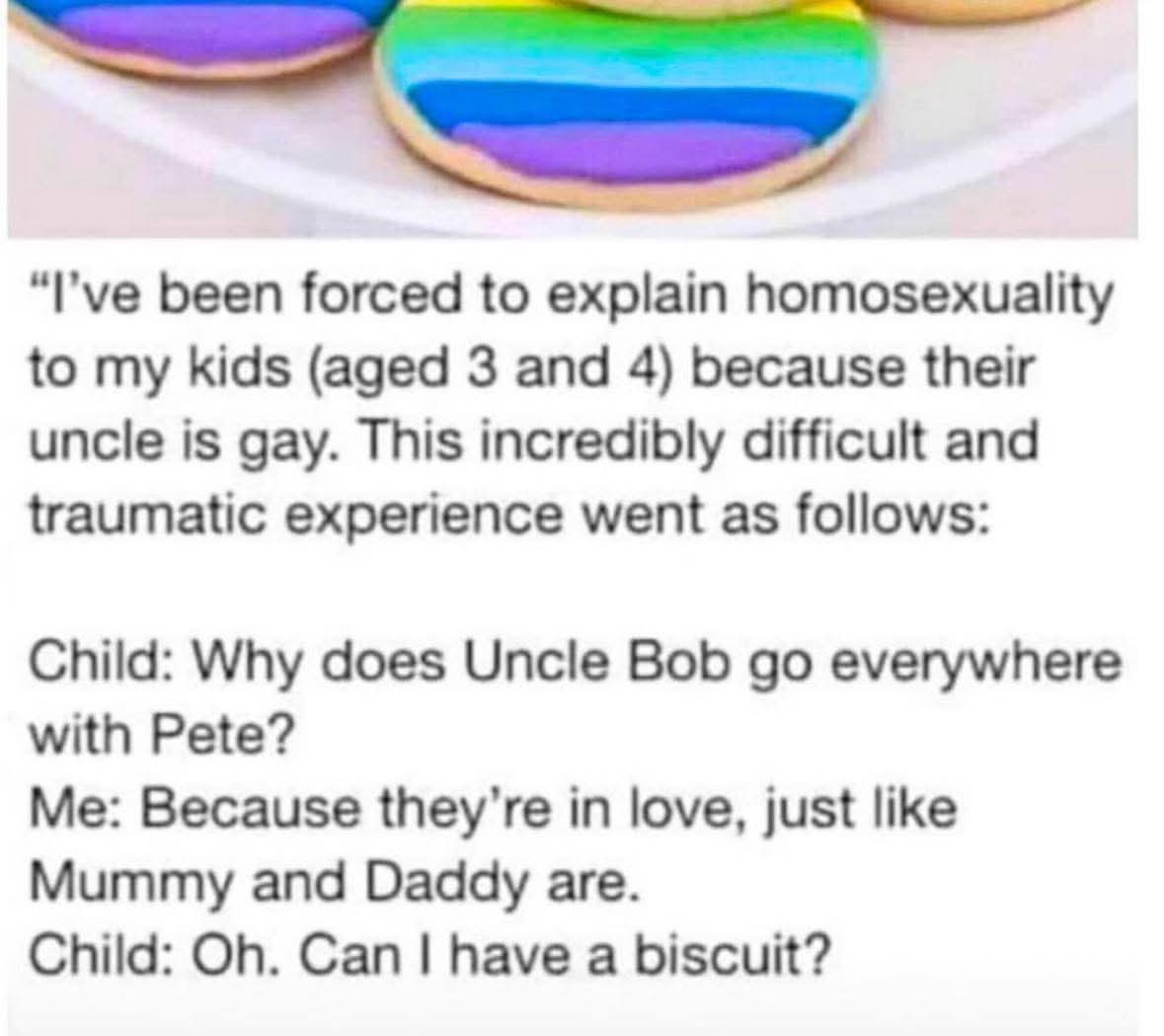I've been forced to explain homosexuality to my kids (aged 3 and 4) because their uncle is gay. This incredibly difficult and traumatic experience went as follows:

Child: Why does Uncle Bob go everywhere with Pete?
Me: Because they're in love, just like Mummy and Daddy are.
Child: Oh. Can I have a biscuit?"