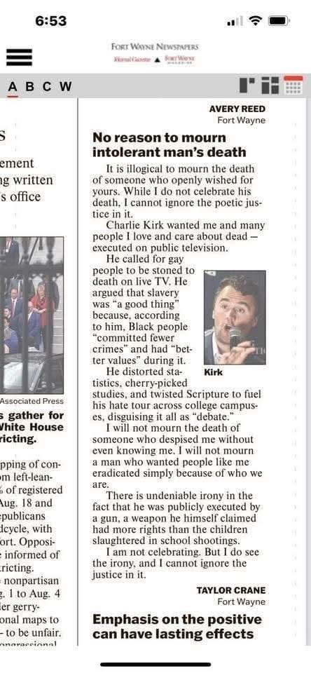FORT WAYNE NEWSPAPERS  
Kirkland Guide • Fort Wayne  

AVERY REED  
Fort Wayne  

No reason to mourn  intolerant man’s death  
It is illogical to mourn the death of someone who openly wished for yours. While I do not celebrate his  
death, I cannot ignore the poetic justice in it.  

Charlie Kirk wanted me and many people I love and care about dead — executed on public television.  

He called for gay people to be stoned to death on live TV. He argued that slavery was a “good” thing because, according  
to him, Black people “committed fewer crimes” and had “better values” during it.  

He distorted statistics, cherry-picked studies, and twisted Scripture to fuel his hate tour across college campuses, disguising it all as “debate.”  

I will not mourn the death of someone who despised without even knowing me. I will not mourn a man who wanted people like me eradicated simply because of who we are.  

There is undeniable irony in the fact that he was publicly executed 